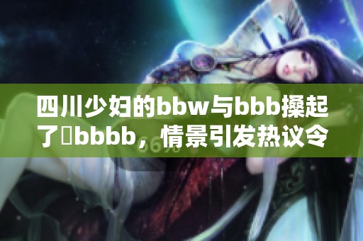 四川少妇的bbw与bbb搡起了槡bbbb，情景引发热议令人惊讶