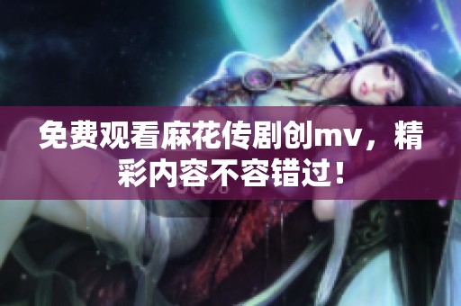 免费观看麻花传剧创mv，精彩内容不容错过！