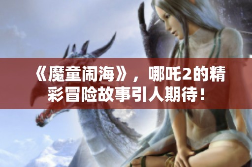 《魔童闹海》，哪吒2的精彩冒险故事引人期待！
