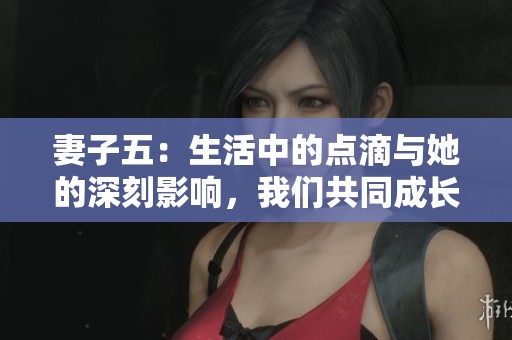 妻子五：生活中的点滴与她的深刻影响，我们共同成长与相携的故事