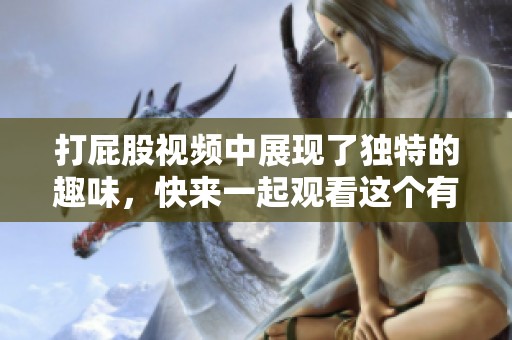 打屁股视频中展现了独特的趣味，快来一起观看这个有趣的体验吧