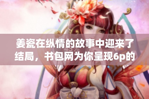 姜瓷在纵情的故事中迎来了结局，书包网为你呈现6p的精彩内容