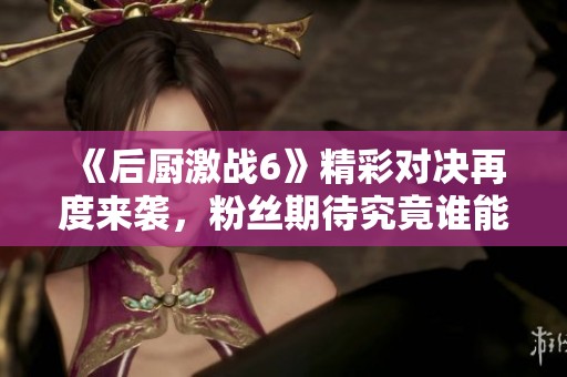 《后厨激战6》精彩对决再度来袭，粉丝期待究竟谁能赢得胜利