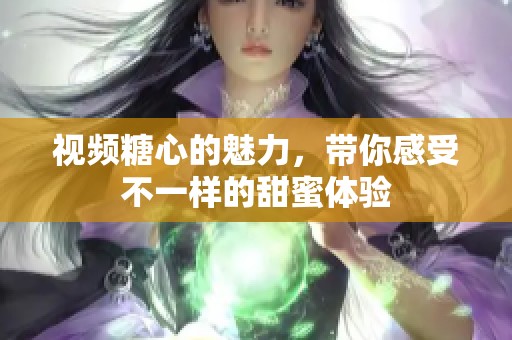 视频糖心的魅力，带你感受不一样的甜蜜体验