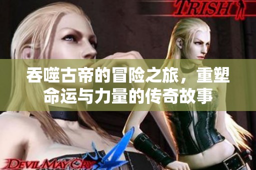 吞噬古帝的冒险之旅，重塑命运与力量的传奇故事