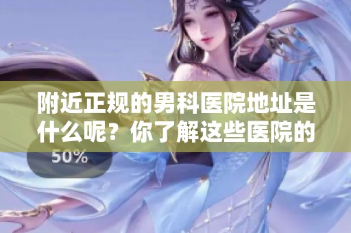 附近正规的男科医院地址是什么呢？你了解这些医院的具体位置吗？