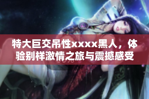 特大巨交吊性xxxx黑人，体验别样激情之旅与震撼感受。