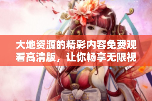 大地资源的精彩内容免费观看高清版，让你畅享无限视觉盛宴