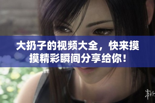 大扔子的视频大全，快来摸摸精彩瞬间分享给你！