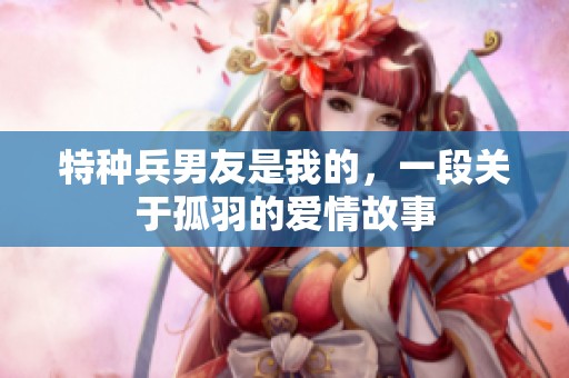 特种兵男友是我的，一段关于孤羽的爱情故事