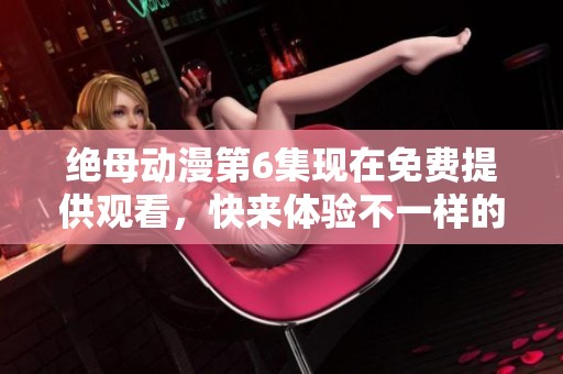 绝母动漫第6集现在免费提供观看，快来体验不一样的精彩内容！
