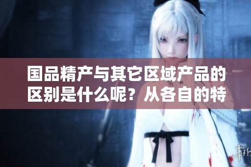 国品精产与其它区域产品的区别是什么呢？从各自的特点来看，国品一区二区的差异分析。