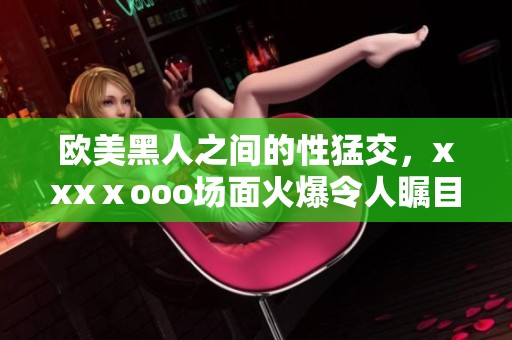 欧美黑人之间的性猛交，xxxⅹooo场面火爆令人瞩目