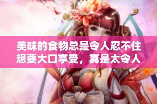 美味的食物总是令人忍不住想要大口享受，真是太令人垂涎了。