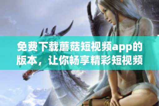 免费下载蘑菇短视频app的版本，让你畅享精彩短视频内容