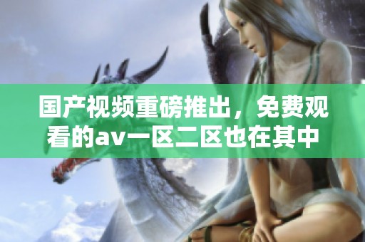 国产视频重磅推出，免费观看的**一区二区也在其中