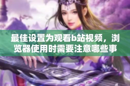 最佳设置为观看b站视频，浏览器使用时需要注意哪些事项