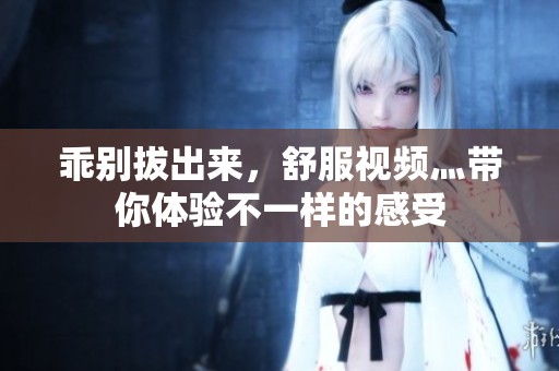乖别拔出来，舒服视频灬带你体验不一样的感受