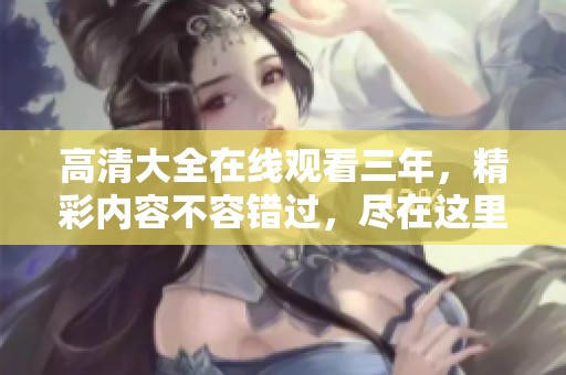 高清大全在线观看三年，精彩内容不容错过，尽在这里等你来发现！