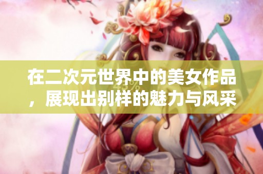 在二次元世界中的美女作品，展现出别样的魅力与风采