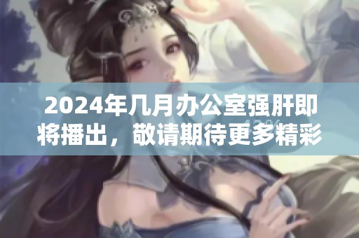 2024年几月办公室强肝即将播出，敬请期待更多精彩内容