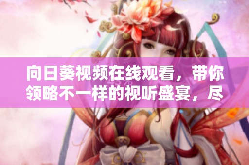 向日葵视频在线观看，带你领略不一样的视听盛宴，尽情享受视频的魅力。