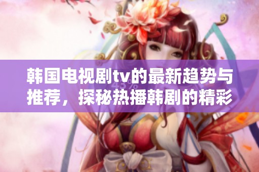 韩国电视剧tv的最新趋势与推荐，探秘热播韩剧的精彩瞬间与魅力所在