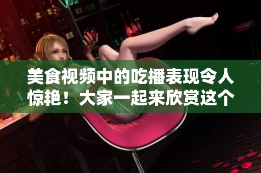 美食视频中的吃播表现令人惊艳！大家一起来欣赏这个精彩的吃播吧