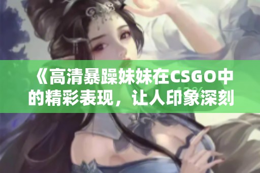 《高清暴躁妹妹在CSGO中的精彩表现，让人印象深刻》
