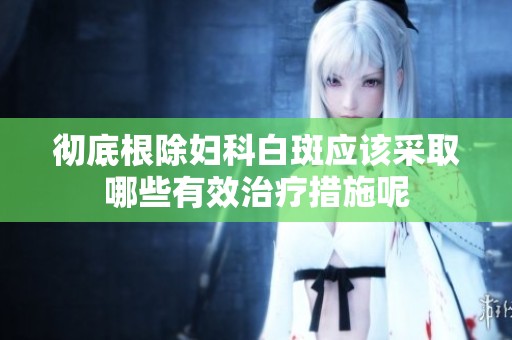 彻底根除妇科白斑应该采取哪些有效治疗措施呢