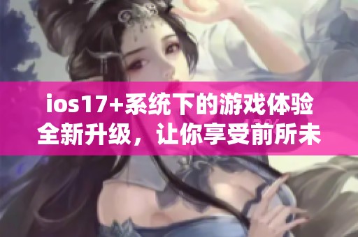 ios17+系统下的游戏体验全新升级，让你享受前所未有的乐趣