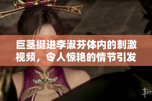 巨茎挺进李淑芬体内的刺激视频，令人惊艳的情节引发关注