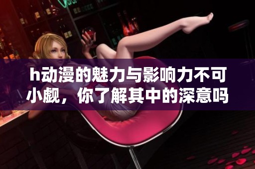 h动漫的魅力与影响力不可小觑，你了解其中的深意吗