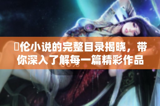 舏伦小说的完整目录揭晓，带你深入了解每一篇精彩作品