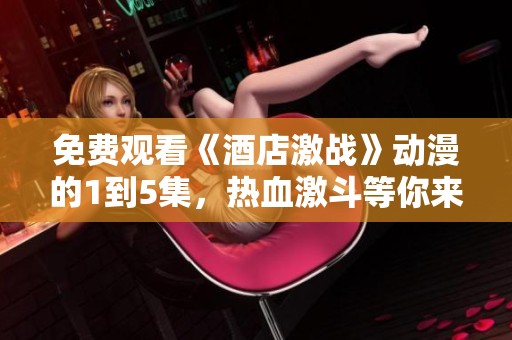 免费观看《酒店激战》动漫的1到5集，热血激斗等你来体验