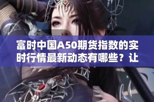 富时中国A50期货指数的实时行情最新动态有哪些？让我们来详细了解一下。