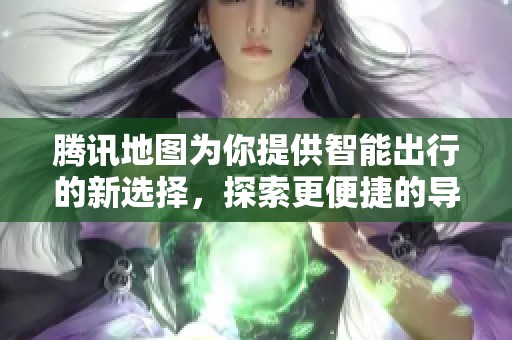 腾讯地图为你提供智能出行的新选择，探索更便捷的导航方式体验