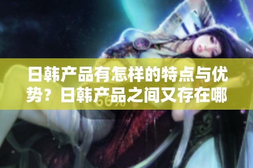 日韩产品有怎样的特点与优势？日韩产品之间又存在哪些明显的区别呢？
