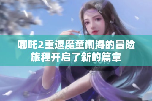 哪吒2重返魔童闹海的冒险旅程开启了新的篇章