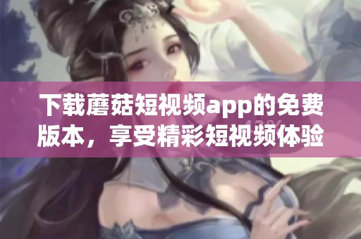 下载蘑菇短视频app的免费版本，享受精彩短视频体验，快来获取吧！
