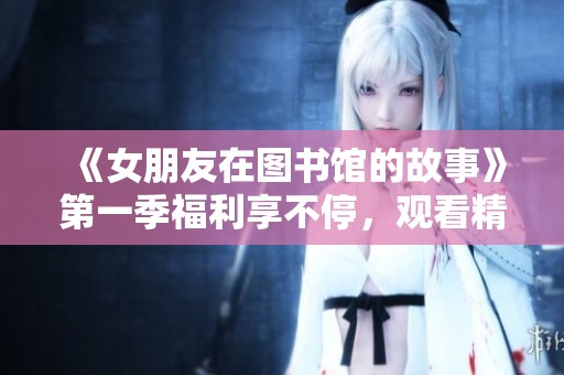 《女朋友在图书馆的故事》第一季福利享不停，观看精彩内容不容错过