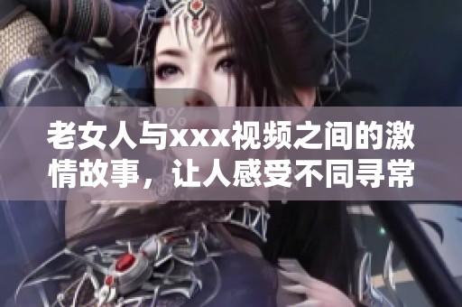 老女人与xxx视频之间的激情故事，让人感受不同寻常的体验与情感。