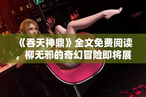 《吞天神鼎》全文免费阅读，柳无邪的奇幻冒险即将展开！