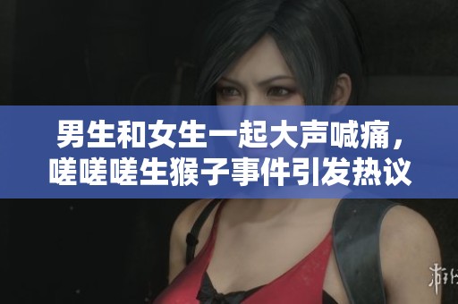 男生和女生一起大声喊痛，嗟嗟嗟生猴子事件引发热议