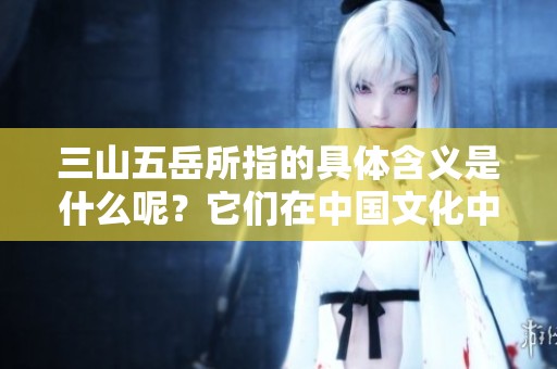 三山五岳所指的具体含义是什么呢？它们在中国文化中的重要性又体现在哪里？