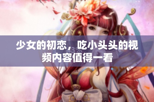 少女的初恋，吃小头头的视频内容值得一看