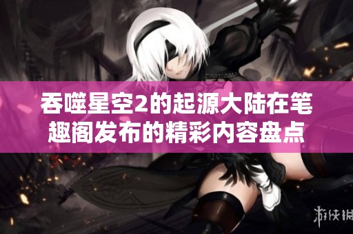 吞噬星空2的起源大陆在笔趣阁发布的精彩内容盘点