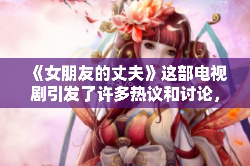 《女朋友的丈夫》这部电视剧引发了许多热议和讨论，故事情节值得一看