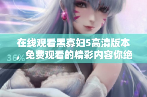 在线观看黑寡妇5高清版本，免费观看的精彩内容你绝对不容错过
