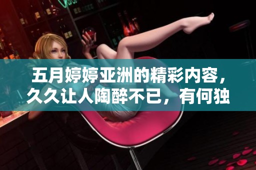 ****亚洲的精彩内容，**让人陶醉不已，有何独特魅力值得关注呢